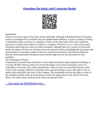 Questions On Stock And Corporate Bonds
Introduction
There are two basic types of securities, stocks and bonds. Although with both of these investments,
money in exchanged for a certificate, they are fundamentally different. A stock is evidence of being
a shareholder, hence an owner in a company. A bond, on the other hand, while still a certificate,
represents a contract and evidence of a loan to a company. Therefore stock is a form of an equity
investment and bonds are a form of a debt investment. Although there are a variety of stocks and
bonds, this paper will focus on common stock and corporate bonds and highlight the advantages and
disadvantages of investing in either of these two financial instruments. Knowing the difference
between stocks and bonds will help investors find the right level of risk and return for their
portfolios.
The Advantages of Stocks
Corporations issue both stock and bonds to raise capital to purchase land, equipment, building, or
even pay off debt. However, there are several advantages to investors to purchase a stock in a
corporation over bonds. First, when you purchase a share of stock you essentially become a part
owner in the company. With this ownership comes special privileges, such as the right to vote on
matters that could affect the future of the company. The stockholder also has the right to a share of
the company's profits, paid out in dividends as well as he appreciation in the value of the stock.
There is no limit on how much his stock value can increase which
... Get more on HelpWriting.net ...
 