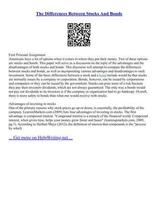 The Differences Between Stocks And Bonds
First Personal Assignment
Americans have a lot of options when it comes to where they put their money. Two of these options
are stocks and bonds. This paper will serve as a discussion on the topic of the advantages and the
disadvantages of both stocks and bonds. This discourse will attempt to compare the differences
between stocks and bonds, as well as incorporating various advantages and disadvantages to each
investment. Some of the basic differences between a stock and a bond include would be that stocks
are normally issues by a company or corporation. Bonds, however, can be issued by corporations
and companies or they can be issued by the government. Stocks can pose more of a risk because
they pay their investors dividends, which are not always guaranteed. The only way a bonds would
not pay out dividends to its investors is if the company or organization had to go bankrupt. Overall,
there is more safety in bonds than what one would receive with stocks.
Advantages of investing in stocks
One of the primary reasons why stock prices go up or down, is essentially, the profitability of the
company. LearninMarkets.com (2009) lists four advantages of investing in stocks. The first
advantage is compound interest. "Compound interest is a miracle of the financial world. Compound
interest, when given time, helps your money grow faster and faster" (learningmarkets.com, 2009,
pg.1). According to Herbert Mayo (2012), the definition of interest that compounds is the "process
by which
... Get more on HelpWriting.net ...
 