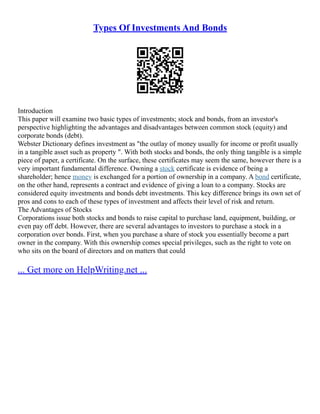 Types Of Investments And Bonds
Introduction
This paper will examine two basic types of investments; stock and bonds, from an investor's
perspective highlighting the advantages and disadvantages between common stock (equity) and
corporate bonds (debt).
Webster Dictionary defines investment as "the outlay of money usually for income or profit usually
in a tangible asset such as property ". With both stocks and bonds, the only thing tangible is a simple
piece of paper, a certificate. On the surface, these certificates may seem the same, however there is a
very important fundamental difference. Owning a stock certificate is evidence of being a
shareholder; hence money is exchanged for a portion of ownership in a company. A bond certificate,
on the other hand, represents a contract and evidence of giving a loan to a company. Stocks are
considered equity investments and bonds debt investments. This key difference brings its own set of
pros and cons to each of these types of investment and affects their level of risk and return.
The Advantages of Stocks
Corporations issue both stocks and bonds to raise capital to purchase land, equipment, building, or
even pay off debt. However, there are several advantages to investors to purchase a stock in a
corporation over bonds. First, when you purchase a share of stock you essentially become a part
owner in the company. With this ownership comes special privileges, such as the right to vote on
who sits on the board of directors and on matters that could
... Get more on HelpWriting.net ...
 