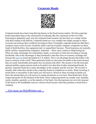 Corporate Bonds
Corporate bonds have had a long thriving history in the fixed income market. The first corporate
bond issued dates back to the construction of railroads after the conclusion of the Civil War.
Increasing in popularity each year, the corporate bond issuance rate has been on a steady incline
with daily trading in the billions. Corporate bonds are very complex but simple enough to where
everyone can increase their wealth by investing in them. Essentially corporate bonds are debt that a
company issues to the investor. Issued by either a private or public company, companies use these
funds to build facilities, buy equipment and/ or expand their business. These businesses are typically
public utilities, transportation companies, industrial ... Show more content on Helpwriting.net ...
There are many advantages for corporations, banks, or investors to look into investing or issuing
Eurobonds. One of the advantages is that Eurobonds is that they have no currency exchange risk
because the bond is issued and repaid in U.S. dollars. This is an advantage because the dollar is the
reserve currency of the world. These particular bonds are also more favorable to the issuer because
they are easily transferable and require less investment and effort. The income is for the most part
untaxed and the coupon interest needs to be paid is less than that of other international bonds. In
general, corporate bonds have many advantages to the company and the investor. The investor is
actually safer when they decide to buy corporate bonds in comparison to stocks. When investing in
stocks there is uncertainty in the return you will receive. However when investing in bonds you
know the amount that you will receive in certain increments at a set time. Most bonds have fixed
coupon payments for the duration of the bond. These coupon payments are usually semi–annually,
yearly, monthly, quarterly, or at the maturity of the bond. Also the payments are set at the issuance
of the bond so the bondholder receives a known fixed income when they purchase a bond from a
company.
... Get more on HelpWriting.net ...
 