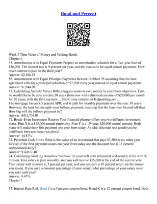 Bond and Percent
Week 3 Time Value of Money and Valuing Bonds
Chapter 6
55. Amortization with Equal Payments Prepare an amortization schedule for a five–year loan of
$36,000. The interest rate is 9 percent per year, and the loan calls for equal annual payments. How
much interest is paid in the third year?
Answer: $2,108.52
56. Amortization with Equal Principal Payments Rework Problem 55 assuming that the loan
agreement calls for a principal reduction of $7,200 every year instead of equal annual payments.
Answer: $1,944.00
57. Calculating Annuity Values Bilbo Baggins wants to save money to meet three objectives. First,
he would like to be able to retire 30 years from now with retirement income of $20,000 per month
for 20 years, with the first payment ... Show more content on Helpwriting.net ...
The mortgage has an 8.5 percent APR, and it calls for monthly payments over the next 30 years.
However, the loan has an eight–year balloon payment, meaning that the loan must be paid off then.
How big will the balloon payment be?
Answer: $412,701.01
71. Break–Even Investment Returns Your financial planner offers you two different investment
plans. Plan X is a $15,000 annual perpetuity. Plan Y is a 10–year, $20,000 annual annuity. Both
plans will make their first payment one year from today. At what discount rate would you be
indifferent between these two plans?
Answer: 14.87%
72. Perpetual Cash Flows What is the value of an investment that pays $7,500 every other year
forever, if the first payment occurs one year from today and the discount rate is 11 percent
compounded daily?
Answer: $34,027.40
74. Calculating Growing Annuities You have 30 years left until retirement and want to retire with $1
million. Your salary is paid annually, and you will receive $55,000 at the end of the current year.
Your salary will increase at 3 percent per year, and you can earn a 10 percent return on the money
you invest. If you save a constant percentage of your salary, what percentage of your salary must
you save each year?
Answer: 8.47%
Chapter 7
17. Interest Rate Risk Bond J is a 4 percent coupon bond. Bond K is a 12 percent coupon bond. Both
 