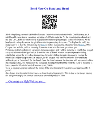 Bond Note On Bond And Bond
After completing the table of bond valuations I noticed some definite trends. Consider the AAA
rated bond I chose in my valuation, yielding a 3.13% to maturity. As the remaining two bonds are
BB and CCC, both have noticeably high yield to maturity percentages. In my observation, As the
bond credit rating decreases, the yield to maturity percentage increases. The higher the yield, the
more likely it is that the firm issuing the bond is not of high quality.(High/low yield bonds, 2006)
Coupon rate and the yield to maturity determine trade at a discount, premium, par.
Pertaining to the bonds in my valuation, the coupon rates and yield to maturity is established in such
a way to influence bond perception. Premium sale of bonds are due to the coupon rate being
established above the prevailing interest rate. Investors bid up the price in order to receive the
benefit of a higher coupon rate. In a result, as the coupon rate attracts investors they are more
willing to pay a "premium" for the bond. Once the bond matures, the investor will have received the
stated coupon rate, but because of the increased initial payment for the bond the yield to maturity is
lower over the life of the bond (Premium bond, 2003).
Yield to maturity, market value of the bonds if the time to maturity was increased decreased by 5
years?
As a bonds time to maturity increases, so does its yield to maturity. This is due to the issuer having
the obligation to pay its coupon rates for an extended period of time.
... Get more on HelpWriting.net ...
 