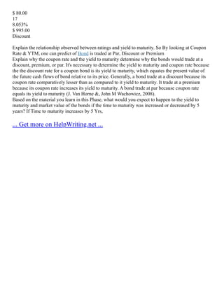 $ 80.00
17
8.053%
$ 995.00
Discount
Explain the relationship observed between ratings and yield to maturity. So By looking at Coupon
Rate & YTM, one can predict of Bond is traded at Par, Discount or Premium
Explain why the coupon rate and the yield to maturity determine why the bonds would trade at a
discount, premium, or par. It's necessary to determine the yield to maturity and coupon rate because
the the discount rate for a coupon bond is its yield to maturity, which equates the present value of
the future cash flows of bond relative to its price. Generally, a bond trade at a discount because its
coupon rate comparatively lesser than as compared to it yield to maturity. It trade at a premium
because its coupon rate increases its yield to maturity. A bond trade at par because coupon rate
equals its yield to maturity (J. Van Horne &, John M Wachowicz, 2008).
Based on the material you learn in this Phase, what would you expect to happen to the yield to
maturity and market value of the bonds if the time to maturity was increased or decreased by 5
years? If Time to maturity increases by 5 Yrs,
... Get more on HelpWriting.net ...
 