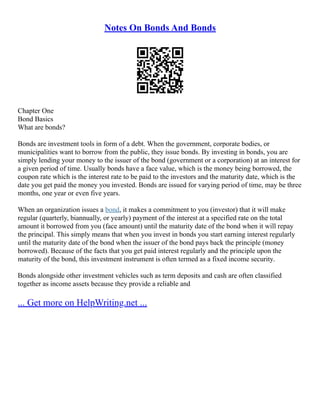 Notes On Bonds And Bonds
Chapter One
Bond Basics
What are bonds?
Bonds are investment tools in form of a debt. When the government, corporate bodies, or
municipalities want to borrow from the public, they issue bonds. By investing in bonds, you are
simply lending your money to the issuer of the bond (government or a corporation) at an interest for
a given period of time. Usually bonds have a face value, which is the money being borrowed, the
coupon rate which is the interest rate to be paid to the investors and the maturity date, which is the
date you get paid the money you invested. Bonds are issued for varying period of time, may be three
months, one year or even five years.
When an organization issues a bond, it makes a commitment to you (investor) that it will make
regular (quarterly, biannually, or yearly) payment of the interest at a specified rate on the total
amount it borrowed from you (face amount) until the maturity date of the bond when it will repay
the principal. This simply means that when you invest in bonds you start earning interest regularly
until the maturity date of the bond when the issuer of the bond pays back the principle (money
borrowed). Because of the facts that you get paid interest regularly and the principle upon the
maturity of the bond, this investment instrument is often termed as a fixed income security.
Bonds alongside other investment vehicles such as term deposits and cash are often classified
together as income assets because they provide a reliable and
... Get more on HelpWriting.net ...
 