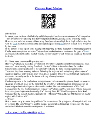 Vietnam Bond Market
Introduction
In recent years, the issue of efficiently mobilizing capital has become the concern of all companies.
There are some ways of doing this: borrowing from the banks, issuing stocks or issuing bonds.
However, when the interest rate of borrowing from banks is very high due to high inflation, together
with the stock market is quite instable; calling for capital from bond market is much more preferred
by investors.
In the context of this report, some major points regarding the bond market in Vietnam are presented.
Firstly, a common picture about the Vietnam bond market is drawn. Next come the types of bonds
and major participants in this market. Finally, several ways by which bonds are issued are described
in details.
I/ ... Show more content on Helpwriting.net ...
However, Vietnamese individual investors still prove to be unprofessional for some reasons: Main
source of capital usually coming from banks, lack of reliable information about the market,
limitation in accurate evaluation of the value of bonds and the bond issuing organizations.
Therefore, they have tendency to invest following the majority: sell immediately when prices of
securities decrease and buy right away when prices increase. This will lead to the high fluctuation of
the market, so easily results in the losses suffering of many investors.
2. Fund managers
Fund management is the professional management of various securities (shares, bonds etc.) to meet
specified investment goals for the benefit of the investors. Fund management companies play an
important part in the development of securities market. Since the establishment of VietFund
Management, the first fund management company in Vietnam in 2003, until now, 38 fund managers
have been granted operation licenses by SSC. Among them, FPT Fund Management Joint Stock
Company has the highest chartered capital with 110 billion VND and Lotus IMC has lowest charter
capital with 5 billion VND.
3. Brokers
Broker has recently occupied the position of the hottest career for youngsters, although it is still new
in Vietnam. The term "broker" is used to indicate a qualified and regulated professional who buys
and sells all kinds of securities through market makers or
... Get more on HelpWriting.net ...
 
