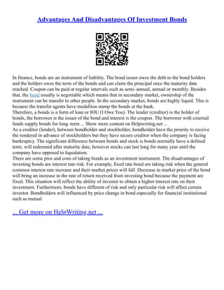 Advantages And Disadvantages Of Investment Bonds
In finance, bonds are an instrument of liability. The bond issuer owes the debt to the bond holders
and the holders owes the term of the bonds and can claim the principal once the maturity date
reached. Coupon can be paid at regular intervals such as semi–annual, annual or monthly. Besides
that, the bond usually is negotiable which means that in secondary market, ownership of the
instrument can be transfer to other people. In the secondary market, bonds are highly liquid. This is
because the transfer agents have medallion stamp the bonds at the bank.
Therefore, a bonds is a form of loan or IOU (I Owe You). The lender (creditor) is the holder of
bonds, the borrower is the issuer of the bond and interest is the coupon. The borrower with external
funds supply bonds for long–term ... Show more content on Helpwriting.net ...
As a creditor (lender), between bondholder and stockholder, bondholder have the priority to receive
the rendered in advance of stockholders but they have secure creditor when the company is facing
bankruptcy. The significant difference between bonds and stock is bonds normally have a defined
term, will redeemed after maturity date, however stocks can last long for many year until the
company have opposed to liquidation.
There are some pros and cons of taking bonds as an investment instrument. The disadvantages of
investing bonds are interest rate risk. For example, fixed rate bond are taking risk when the general
common interest rate increase and their market prices will fall. Decrease in market price of the bond
will bring an increase in the rate of return received from investing bond because the payment are
fixed. This situation will reflect the ability of investor to obtain a higher interest rate on their
investment. Furthermore, bonds have different of risk and only particular risk will affect certain
investor. Bondholders will influenced by price change in bond especially for financial institutional
such as mutual
... Get more on HelpWriting.net ...
 