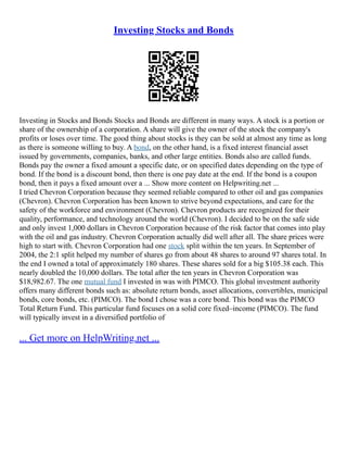 Investing Stocks and Bonds
Investing in Stocks and Bonds Stocks and Bonds are different in many ways. A stock is a portion or
share of the ownership of a corporation. A share will give the owner of the stock the company's
profits or loses over time. The good thing about stocks is they can be sold at almost any time as long
as there is someone willing to buy. A bond, on the other hand, is a fixed interest financial asset
issued by governments, companies, banks, and other large entities. Bonds also are called funds.
Bonds pay the owner a fixed amount a specific date, or on specified dates depending on the type of
bond. If the bond is a discount bond, then there is one pay date at the end. If the bond is a coupon
bond, then it pays a fixed amount over a ... Show more content on Helpwriting.net ...
I tried Chevron Corporation because they seemed reliable compared to other oil and gas companies
(Chevron). Chevron Corporation has been known to strive beyond expectations, and care for the
safety of the workforce and environment (Chevron). Chevron products are recognized for their
quality, performance, and technology around the world (Chevron). I decided to be on the safe side
and only invest 1,000 dollars in Chevron Corporation because of the risk factor that comes into play
with the oil and gas industry. Chevron Corporation actually did well after all. The share prices were
high to start with. Chevron Corporation had one stock split within the ten years. In September of
2004, the 2:1 split helped my number of shares go from about 48 shares to around 97 shares total. In
the end I owned a total of approximately 180 shares. These shares sold for a big $105.38 each. This
nearly doubled the 10,000 dollars. The total after the ten years in Chevron Corporation was
$18,982.67. The one mutual fund I invested in was with PIMCO. This global investment authority
offers many different bonds such as: absolute return bonds, asset allocations, convertibles, municipal
bonds, core bonds, etc. (PIMCO). The bond I chose was a core bond. This bond was the PIMCO
Total Return Fund. This particular fund focuses on a solid core fixed–income (PIMCO). The fund
will typically invest in a diversified portfolio of
... Get more on HelpWriting.net ...
 