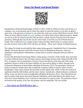 Notes On Bond And Bond Rating
Introduction to bond and bond ratings A bond is a form of debt in which you loan your money to a
company, city, or government and in return they agree to return the money to you after an agreed
upon time, with payments of interest to you while they hold your money (Wall Street Journal, 2015).
There are many different kinds of bonds, and they are sold to fund various different projects. Bonds
are seen as a safe investment and also offer investors a steady stream of income from the interest
payments. Although this may be the case for some bonds, it isn't the case for all bonds that are
issued. This is where the bond ratings system comes into play. Bond rating is a system used to
provide investors with an idea of the risk they are taking ... Show more content on Helpwriting.net
...
The ratings for bonds are provided by three major rating agencies: Standard & Poor's Corporation,
Moody's Investors Services and Fitch's Investor Services (Brigham & Houston). Each use
quantitative and qualitative information to ensure that an accurate rating has been provided to
investors.
Factors that determine bond ratings When a rating agency examines a firm's bonds, they must look
at various different factors that will help to paint a much larger picture of the financial health of the
firm. An agency will use quantitative factors to look at the history of the firm and while using
qualitative factors to look to the future stability of a firm and its ability to follow through on its
contractual obligations to bond holders (Brigham & Houston, 2013) The quantitative factors an
analyst would use include ratios that evaluate the company's ability to payout what's owed to
bondholders. These ratios include the total debt to total capital ratio, which verifies the amount of
capital provided by debt holders, and the times–interest–earned ratio, which evaluates a company's
ability to pay out interest owed to bondholders (Brigham & Houston, 2013). This information can
then be used to help create forecasted financial statements, which shed light on the ability to not
only meet current liabilities, but to continue to meet them for years to come. The qualitative factors
are based on the quality of the firm, the product, and the leadership. This can include
... Get more on HelpWriting.net ...
 