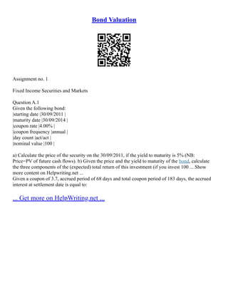 Bond Valuation
Assignment no. 1
Fixed Income Securities and Markets
Question A.1
Given the following bond:
|starting date |30/09/2011 |
|maturity date |30/09/2014 |
|coupon rate |4.00% |
|coupon frequency |annual |
|day count |act/act |
|nominal value |100 |
a) Calculate the price of the security on the 30/09/2011, if the yield to maturity is 5% (NB:
Price=PV of future cash flows). b) Given the price and the yield to maturity of the bond, calculate
the three components of the (expected) total return of this investment (if you invest 100 ... Show
more content on Helpwriting.net ...
Given a coupon of 3.7, accrued period of 68 days and total coupon period of 183 days, the accrued
interest at settlement date is equal to:
... Get more on HelpWriting.net ...
 
