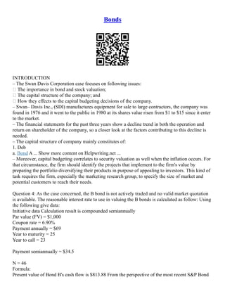 Bonds
INTRODUCTION
– The Swan Davis Corporation case focuses on following issues:
• The importance in bond and stock valuation;
• The capital structure of the company; and
• How they effects to the capital budgeting decisions of the company.
– Swan– Davis Inc., (SDI) manufactures equipment for sale to large contractors, the company was
found in 1976 and it went to the public in 1980 at its shares value risen from $1 to $15 since it enter
to the market.
– The financial statements for the past three years show a decline trend in both the operation and
return on shareholder of the company, so a closer look at the factors contributing to this decline is
needed.
– The capital structure of company mainly constitutes of:
1. Deb
a. Bond A ... Show more content on Helpwriting.net ...
– Moreover, capital budgeting correlates to security valuation as well when the inflation occurs. For
that circumstance, the firm should identify the projects that implement to the firm's value by
preparing the portfolio diversifying their products in purpose of appealing to investors. This kind of
task requires the firm, especially the marketing research group, to specify the size of market and
potential customers to reach their needs.
Question 4: As the case concerned, the B bond is not actively traded and no valid market quotation
is available. The reasonable interest rate to use in valuing the B bonds is calculated as follow: Using
the following give data:
Initiative data Calculation result is compounded semiannually
Par value (FV) = $1,000
Coupon rate = 6.90%
Payment annually = $69
Year to maturity = 25
Year to call = 23
Payment semiannually = $34.5
N = 46
Formula:
Present value of Bond B's cash flow is $813.88 From the perspective of the most recent S&P Bond
 