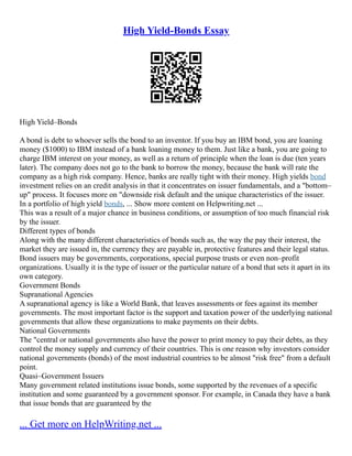 High Yield-Bonds Essay
High Yield–Bonds
A bond is debt to whoever sells the bond to an inventor. If you buy an IBM bond, you are loaning
money ($1000) to IBM instead of a bank loaning money to them. Just like a bank, you are going to
charge IBM interest on your money, as well as a return of principle when the loan is due (ten years
later). The company does not go to the bank to borrow the money, because the bank will rate the
company as a high risk company. Hence, banks are really tight with their money. High yields bond
investment relies on an credit analysis in that it concentrates on issuer fundamentals, and a "bottom–
up" process. It focuses more on "downside risk default and the unique characteristics of the issuer.
In a portfolio of high yield bonds, ... Show more content on Helpwriting.net ...
This was a result of a major chance in business conditions, or assumption of too much financial risk
by the issuer.
Different types of bonds
Along with the many different characteristics of bonds such as, the way the pay their interest, the
market they are issued in, the currency they are payable in, protective features and their legal status.
Bond issuers may be governments, corporations, special purpose trusts or even non–profit
organizations. Usually it is the type of issuer or the particular nature of a bond that sets it apart in its
own category.
Government Bonds
Supranational Agencies
A supranational agency is like a World Bank, that leaves assessments or fees against its member
governments. The most important factor is the support and taxation power of the underlying national
governments that allow these organizations to make payments on their debts.
National Governments
The "central or national governments also have the power to print money to pay their debts, as they
control the money supply and currency of their countries. This is one reason why investors consider
national governments (bonds) of the most industrial countries to be almost "risk free" from a default
point.
Quasi–Government Issuers
Many government related institutions issue bonds, some supported by the revenues of a specific
institution and some guaranteed by a government sponsor. For example, in Canada they have a bank
that issue bonds that are guaranteed by the
... Get more on HelpWriting.net ...
 