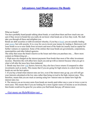 Advantages And Disadvantages On Bonds
What are bonds?
You have probably heard people talking about bonds, or read about them and how much one can
earn if they invest in bonds but you really do not know what bonds are or how they work. We shall
take you through all these and enlighten you.
Bonds are debt securities or debt investment whereby, if you buy a bond, you are actually lending
your money but with security. It is a way for you to invest your money by lending it. Borrowers will
issue bonds so as to raise funds from investors and most of the funds are usually used as capital for
further ventures or expansion. Some of the entities that issue bonds are governments, corporations,
municipalities and other federal agencies.
The entity that issues the bond is known as the Issuer and when you purchase one, ... Show more
content on Helpwriting.net ...
1. High taxes are charged on the interest payments from bonds than most of the other investment
incomes. Therefore this will affect how much you end up with as interest because what you get is
what is left after the taxes have been deducted.
2. Bonds may have low–risk factors; however, they also have lower returns if compared to other
investments such as stocks. This means that if you are going for high returns in a short time then
bonds are not the best option.
3. If you buy a bond when interest rates are low, even if the interest rates go up, you will still get
your interests calculated at the low rates rather than being revised to the high–interest rates. This,
therefore, means that you are stuck at earning using low–interest rates no matter how high the
interest rates rise.
4. The interest you an investor earns from bonds are mostly paid either once a year or twice a year in
most cases. This means that if you are looking for a more regular source of income as an investment,
then bonds would not be great for you unless you find bonds that pay off interest more
... Get more on HelpWriting.net ...
 