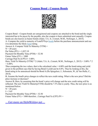 Coupon Bond : Coupon Bonds
Coupon Bond – Coupon bonds are unregistered and coupons are attached to the bond and the single
interested has to be payee by the payable, also the coupon is been submitted semi annually. Coupon
bonds are also known as bearer bonds (Adair, T.A. Jr., Cornett, M.M., Nofsinger, J., 2015).
A. Compute the yield to maturity of Land'O'Toys bonds before the purchase announcement and use
it to determine the likely bond rating.
Answer A. Compute Yield To Maturity (YTM) =
N = 20 years
Par Value (PV) =–1,037.19
Payment On Monthly Time (PTM) = 32.50
Future Value (FV) = 1000
Carriage Paid To (CPT) I= 3.00%
Here, Yield To Maturity (YTM) * 2 (Adair, T.A. Jr., Cornett, M.M., Nofsinger, J., 2015) = 3.00% * 2
= 6.00%
Thus comparing the two values, that is the calculated value = 6.00% and the bond rating and yield
given in the problem says that by having Bond A yield can be 6.0%. Thus by looking at this, the
bond rating to be announced should be Bond A (De Spiegeleer, J., Schoutens, W., & Van Hulle, C.,
2014).
B. Assume the bond's price changes to reflect the new credit rating. What is the new price? Did the
price increase or decrease?
Answer B. Here, by assuming that the bond 's price will change and the new credit rating will be
reflected. The new Yield To Maturity(YTM) should be 7.3% that is yearly. Thus, the new price is as
mentioned below:
N = 20 years
I = 3.65
Payment On Monthly Time (PTM) = 32.50
Future Value (FV) = 1000 therefore , Carriage Paid To (CPT) PV =
... Get more on HelpWriting.net ...
 