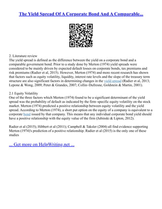 The Yield Spread Of A Corporate Bond And A Comparable...
2. Literature review
The yield spread is defined as the difference between the yield on a corporate bond and a
comparable government bond. Prior to a study done by Merton (1974) yield spreads were
considered to be mainly driven by expected default losses on corporate bonds, tax premiums and
risk premiums (Radier et al, 2015). However, Merton (1974) and more recent research has shown
that factors such as equity volatility, liquidity, interest rate levels and the slope of the treasury term
structure are also significant factors in determining changes in the yield spread (Radier et al, 2013;
Lepone & Wong, 2009; Peter & Grandes, 2007; Collin–Dufresne, Goldstein & Martin, 2001).
2.1 Equity Volatility
One of the three factors which Merton (1974) found to be a significant determinant of the yield
spread was the probability of default as indicated by the firm–specific equity volatility on the stock
market. Merton (1974) predicted a positive relationship between equity volatility and the yield
spread. According to Merton (1974), a short put option on the equity of a company is equivalent to a
corporate bond issued by that company. This means that any individual corporate bond yield should
have a positive relationship with the equity value of the firm (Jubinski & Lipton, 2012).
Radier et al (2015); Hibbert et al (2011); Campbell & Taksler (2004) all find evidence supporting
Merton (1974)'s prediction of a positive relationship. Radier et al (2015) is the only one of these
studies
... Get more on HelpWriting.net ...
 