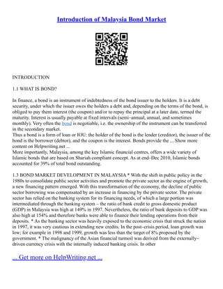 Introduction of Malaysia Bond Market
INTRODUCTION
1.1 WHAT IS BOND?
In finance, a bond is an instrument of indebtedness of the bond issuer to the holders. It is a debt
security, under which the issuer owes the holders a debt and, depending on the terms of the bond, is
obliged to pay them interest (the coupon) and/or to repay the principal at a later date, termed the
maturity. Interest is usually payable at fixed intervals (semi–annual, annual, and sometimes
monthly). Very often the bond is negotiable, i.e. the ownership of the instrument can be transferred
in the secondary market.
Thus a bond is a form of loan or IOU: the holder of the bond is the lender (creditor), the issuer of the
bond is the borrower (debtor), and the coupon is the interest. Bonds provide the ... Show more
content on Helpwriting.net ...
More importantly, Malaysia, among the key Islamic financial centres, offers a wide variety of
Islamic bonds that are based on Shariah compliant concept. As at end–Dec 2010, Islamic bonds
accounted for 39% of total bond outstanding.
1.3 BOND MARKET DEVELOPMENT IN MALAYSIA * With the shift in public policy in the
1980s to consolidate public sector activities and promote the private sector as the engine of growth,
a new financing pattern emerged. With this transformation of the economy, the decline of public
sector borrowing was compensated by an increase in financing by the private sector. The private
sector has relied on the banking system for its financing needs, of which a large portion was
intermediated through the banking system – the ratio of bank credit to gross domestic product
(GDP) in Malaysia was high at 149% in 1997. Nevertheless, the ratio of bank deposits to GDP was
also high at 154% and therefore banks were able to finance their lending operations from their
deposits. * As the banking sector was heavily exposed to the economic crisis that struck the nation
in 1997, it was very cautious in extending new credits. In the post–crisis period, loan growth was
low; for example in 1998 and 1999, growth was less than the target of 8% proposed by the
government. * The malignancy of the Asian financial turmoil was derived from the externally–
driven currency crisis with the internally induced banking crisis. In other
... Get more on HelpWriting.net ...
 