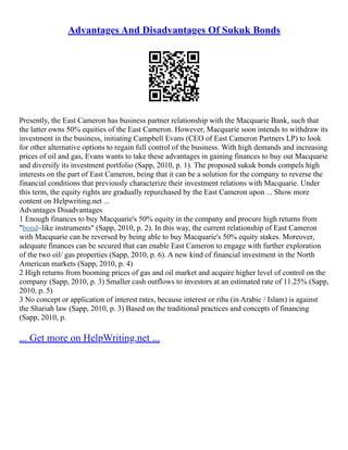 Advantages And Disadvantages Of Sukuk Bonds
Presently, the East Cameron has business partner relationship with the Macquarie Bank, such that
the latter owns 50% equities of the East Cameron. However, Macquarie soon intends to withdraw its
investment in the business, initiating Campbell Evans (CEO of East Cameron Partners LP) to look
for other alternative options to regain full control of the business. With high demands and increasing
prices of oil and gas, Evans wants to take these advantages in gaining finances to buy out Macquarie
and diversify its investment portfolio (Sapp, 2010, p. 1). The proposed sukuk bonds compels high
interests on the part of East Cameron, being that it can be a solution for the company to reverse the
financial conditions that previously characterize their investment relations with Macquarie. Under
this term, the equity rights are gradually repurchased by the East Cameron upon ... Show more
content on Helpwriting.net ...
Advantages Disadvantages
1 Enough finances to buy Macquarie's 50% equity in the company and procure high returns from
"bond–like instruments" (Sapp, 2010, p. 2). In this way, the current relationship of East Cameron
with Macquarie can be reversed by being able to buy Macquarie's 50% equity stakes. Moreover,
adequate finances can be secured that can enable East Cameron to engage with further exploration
of the two oil/ gas properties (Sapp, 2010, p. 6). A new kind of financial investment in the North
American markets (Sapp, 2010, p. 4)
2 High returns from booming prices of gas and oil market and acquire higher level of control on the
company (Sapp, 2010, p. 3) Smaller cash outflows to investors at an estimated rate of 11.25% (Sapp,
2010, p. 5)
3 No concept or application of interest rates, because interest or riba (in Arabic / Islam) is against
the Shariah law (Sapp, 2010, p. 3) Based on the traditional practices and concepts of financing
(Sapp, 2010, p.
... Get more on HelpWriting.net ...
 