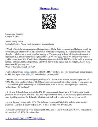 Finance: Bonds
Managerial Finance
Chapter 5, Quiz
Name: Emily Smith
Multiple Choice: Please circle the correct answer choice
. Which of the following events would make it more likely that a company would choose to call its
outstanding callable bonds? a. The company's bonds are downgraded. b. Market interest rates rise
sharply. c. Market interest rates decline sharply. d. The company 's financial situation deteriorates
significantly. e. Inflation increases significantly. . A 10–year bond with a 9% annual coupon has a
yield to maturity of 8%. Which of the following statements is CORRECT? a. If the yield to maturity
remains constant, the bond's price one year from now will be higher than its current ... Show more
content on Helpwriting.net ...
What is their yield to call (YTC)?
. Garvin Enterprises' bonds currently sell for $1,150. They have a 6–year maturity, an annual coupon
of $85, and a par value of $1,000. What is their current yield?
. Assume that you are considering the purchase of a 15–year bond with an annual coupon rate of
9.5%. The bond has face value of $1,000 and makes semiannual interest payments. If you require an
11.0% nominal yield to maturity on this investment, what is the maximum price you should be
willing to pay for the bond?
. If 10–year T–bonds have a yield of 6.2%, 10–year corporate bonds yield 8.5%, the maturity risk
premium on all 10–year bonds is 1.3%, and corporate bonds have a 0.4% liquidity premium versus a
zero liquidity premium for T–bonds, what is the default risk premium on the corporate bond?
. 5–year Treasury bonds yield 5.5%. The inflation premium (IP) is 1.9%, and the maturity risk
premium (MRP) on 5–year bonds is 0.4%. What is the real risk–free rate, r*?
. Crockett Corporation 's 5–year bonds yield 6.85%, and 5–year T–bonds yield 4.75%. The real risk–
free rate is r* = 2.80%, the default risk
... Get more on HelpWriting.net ...
 