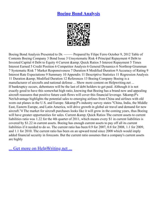 Boeing Bond Analysis
Boeing Bond Analysis Presented to Dr. ––––– Prepared by Filipe Ferro October 9, 2012 Table of
Contents Boeing Company 3 Bond Issue 3 Unsystematic Risk 4 Principal Repayment 4 Debt to
Invested Capital 4 Debt to Equity 4 Current &amp; Quick Ratios 5 Interest Repayment 5 Times
Interest Earned 5 Credit Position 6 Competitor Analysis 6 General Dynamics 6 Northrop Grumman
7 Systematic Risk 7 Market Responsiveness 7 Duration 8 Modified Duration 9 Accuracy of Rating 9
Interest Rate Expectations 9 Summary 10 Appendix 11 Descriptive Statistics 11 Regression Analysis
11 Duration &amp; Modified Duration 12 References 13 Boeing Company Boeing is a
manufacturer of aircrafts and national defense ... Show more content on Helpwriting.net ...
If bankruptcy occurs, debentures will be the last of debt holders to get paid. Although it is not
exactly good to have this somewhat high ratio, knowing that Boeing has a brand new and appealing
aircraft reassures that positive future cash flows will cover this financial leverage. S&amp;P's
NetAdvantage highlights the potential sales to emerging airlines from China and airlines with old
worn out planes in the U.S. and Europe. S&amp;P's industry survey states "China, India, the Middle
East, Eastern Europe, and Latin America, will drive growth in global air travel and demand for new
aircraft."4 The market for aircraft purchases looks like it will grow in the coming years, thus Boeing
will have greater opportunities for sales. Current &amp; Quick Ratios The current assets to current
liabilities ratio was 1.22 for the 4th quarter of 2011, which means every $1 in current liabilities is
covered by $1.22 in current assets. Boeing has enough current assets to pay off all its current
liabilities if it needed to do so. The current ratio has been 0.9 for 2007, 0.8 for 2008, 1.1 for 2009,
and 1.1 for 2010. The current ratio has been on an upward trend since 2008 which would imply
added financial security in forecasts. But the current ratio assumes that a company's current assets
are highly
... Get more on HelpWriting.net ...
 