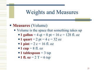 Weights and Measures Measures  (Volume) Volume is the space that something takes up 1 gallon  = 4 qt = 8 pt = 16 c = 128 fl. oz 1 quart  = 2 pt = 4 c = 32 oz 1 pint  = 2 c = 16 fl. oz 1 cup  = 8 fl. oz 1 tablespoon  = 3 tsp 1 fl. oz  = 2 T = 6 tsp 