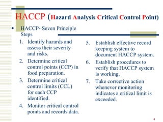 HACCP  ( H azard  A nalysis  C ritical  C ontrol  P oint)  HACCP- Seven Principle Steps 1. Identify hazards and assess their severity and risks. 2. Determine critical control points (CCP) in food preparation. 3. Determine critical control limits (CCL) for each CCP identified. 4. Monitor critical control points and records data. 5. Establish effective record keeping system to document HACCP system. 6. Establish procedures to verify that HACCP system is working. 7. Take corrective action whenever monitoring indicates a critical limit is exceeded. 