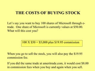 THE COSTS OF BUYING STOCK Let’s say you want to buy 100 shares of Microsoft through e-trade.  One share of Microsoft is currently values at $50.00.  What will this cost you? 100 X $50 = $5,000 plus $19.95 commission When you go to sell the stock, you will also pay the $19.95 commission fee. If you did the same trade at ameritrade.com, it would cost $8.00 in commission fees when you buy and again when you sell. 