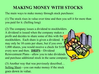 MAKING MONEY WITH STOCKS The main ways to make money through stock purchases: (1) The stock rises in value over time and then you sell it for more than you paid for it. (Selling long) (2) The company issues a dividend to stockholders.  A dividend is issued when the company makes a profit and decides to share some of this with the stockholders.  Each share is given a dividend.  It  may only be 10 cents per share, but if you own  1,000 shares, you would receive a check for $100 every now and then.  DRIPS —Dividend Reinvestment Plans—allow you to take dividends and purchase additional stock in the same company. (3) Another way that was previously described… Selling Short —you can make money if the stock  goes down in value. 