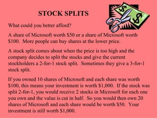 STOCK SPLITS What could you better afford?  A share of Microsoft worth $50 or a share of Microsoft worth $100.  More people can buy shares at the lower price. A stock split comes about when the price is too high and the company decides to split the stocks and give the current stockholders a 2-for-1 stock split.  Sometimes they give a 3-for-1 stock split. If you owned 10 shares of Microsoft and each share was worth $100, this means your investment is worth $1,000.  If the stock was split 2-for-1, you would receive 2 stocks in Microsoft for each one you own and the value is cut in half.  So you would then own 20 shares of Microsoft and each share would be worth $50.  Your investment is still worth $1,000.  