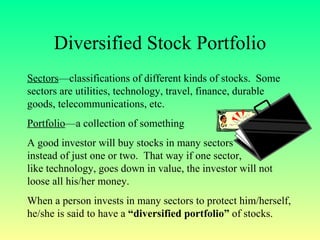 Diversified Stock Portfolio Sectors —classifications of different kinds of stocks.  Some sectors are utilities, technology, travel, finance, durable goods, telecommunications, etc. Portfolio —a collection of something A good investor will buy stocks in many sectors  instead of just one or two.  That way if one sector,  like technology, goes down in value, the investor will not loose all his/her money. When a person invests in many sectors to protect him/herself, he/she is said to have a  “diversified portfolio”  of stocks. 