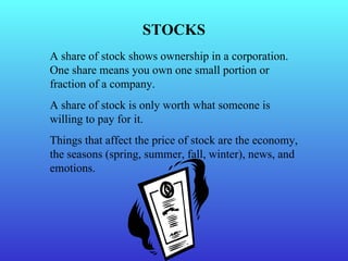 STOCKS A share of stock shows ownership in a corporation.  One share means you own one small portion or fraction of a company. A share of stock is only worth what someone is willing to pay for it. Things that affect the price of stock are the economy, the seasons (spring, summer, fall, winter), news, and emotions. 