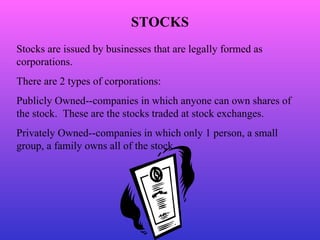 STOCKS Stocks are issued by businesses that are legally formed as corporations. There are 2 types of corporations: Publicly Owned--companies in which anyone can own shares of the stock.  These are the stocks traded at stock exchanges. Privately Owned--companies in which only 1 person, a small group, a family owns all of the stock. 