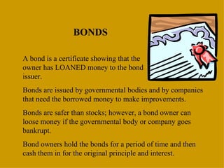 BONDS A bond is a certificate showing that the  owner has LOANED money to the bond  issuer. Bonds are issued by governmental bodies and by companies that need the borrowed money to make improvements. Bonds are safer than stocks; however, a bond owner can loose money if the governmental body or company goes bankrupt. Bond owners hold the bonds for a period of time and then cash them in for the original principle and interest. 
