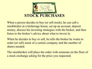 STOCK PURCHASES When a person decides to buy (or sell stock), he can call a stockbroker at a brokerage house, set up an account, deposit money, discuss his investing strategies with the broker, and then listen to the broker’s advice about what to invest in. When he decides to buy or sell, he tells the broker he wants to order (or sell) stock of a certain company and the number of shares needed. The stockbroker will place the order with someone on the floor of a stock exchange asking for the price you requested. 