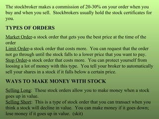 The stockbroker makes a commission of 20-30% on your order when you buy and when you sell.  Stockbrokers usually hold the stock certificates for you. TYPES OF ORDERS Market Order -a stock order that gets you the best price at the time of the order Limit Order -a stock order that costs more.  You can request that the order not go through until the stock falls to a lower price that you want to pay. Stop Order -a stock order that costs more.  You can protect yourself from loosing a lot of money with this type.  You tell your broker to automatically sell your shares in a stock if it falls below a certain price. WAYS TO MAKE MONEY WITH STOCK Selling Long :  These stock orders allow you to make money when a stock goes up in value. Selling Short :  This is a type of stock order that you can transact when you think a stock will decline in value.  You can make money if it goes down; lose money if it goes up in value.  (skit) 