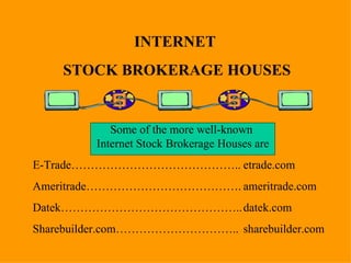 INTERNET  STOCK BROKERAGE HOUSES Some of the more well-known  Internet Stock Brokerage Houses are E-Trade…………………………………….. etrade.com Ameritrade…………………………………. ameritrade.com Datek……………………………………….. datek.com Sharebuilder.com………………………….. sharebuilder.com 