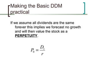 Making the Basic DDM
practical

If we assume all dividends are the same
    forever this implies we forecast no growth
    and will then value the stock as a
    PERPETUITY.


                  D1
             P0 =
                  r
 