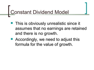 Constant Dividend Model
   This is obviously unrealistic since it
    assumes that no earnings are retained
    and there is no growth.
   Accordingly, we need to adjust this
    formula for the value of growth.
 