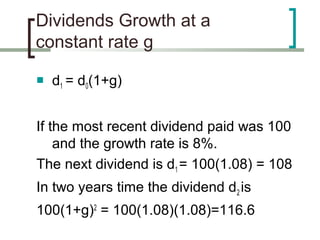 Dividends Growth at a
constant rate g

   d1 = d0(1+g)


If the most recent dividend paid was 100
    and the growth rate is 8%.
The next dividend is d1 = 100(1.08) = 108
In two years time the dividend d2 is
100(1+g)2 = 100(1.08)(1.08)=116.6
 