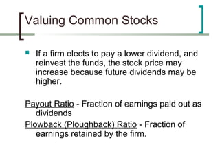 Valuing Common Stocks

   If a firm elects to pay a lower dividend, and
    reinvest the funds, the stock price may
    increase because future dividends may be
    higher.

Payout Ratio - Fraction of earnings paid out as
   dividends
Plowback (Ploughback) Ratio - Fraction of
   earnings retained by the firm.
 