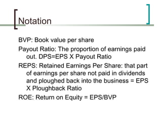 Notation

BVP: Book value per share
Payout Ratio: The proportion of earnings paid
  out. DPS=EPS X Payout Ratio
REPS: Retained Earnings Per Share: that part
  of earnings per share not paid in dividends
  and ploughed back into the business = EPS
  X Ploughback Ratio
ROE: Return on Equity = EPS/BVP
 