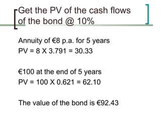 Get the PV of the cash flows
of the bond @ 10%

Annuity of €8 p.a. for 5 years
PV = 8 X 3.791 = 30.33

€100 at the end of 5 years
PV = 100 X 0.621 = 62.10

The value of the bond is €92.43
 
