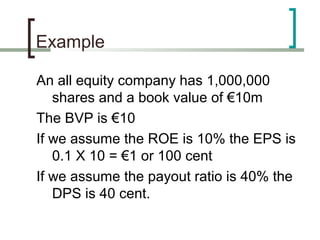 Example

An all equity company has 1,000,000
   shares and a book value of €10m
The BVP is €10
If we assume the ROE is 10% the EPS is
   0.1 X 10 = €1 or 100 cent
If we assume the payout ratio is 40% the
   DPS is 40 cent.
 