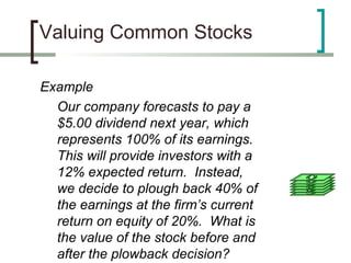 Valuing Common Stocks

Example
  Our company forecasts to pay a
  $5.00 dividend next year, which
  represents 100% of its earnings.
  This will provide investors with a
  12% expected return. Instead,
  we decide to plough back 40% of
  the earnings at the firm’s current
  return on equity of 20%. What is
  the value of the stock before and
  after the plowback decision?
 