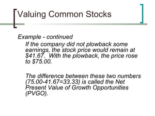Valuing Common Stocks

Example - continued
  If the company did not plowback some
  earnings, the stock price would remain at
  $41.67. With the plowback, the price rose
  to $75.00.

  The difference between these two numbers
  (75.00-41.67=33.33) is called the Net
  Present Value of Growth Opportunities
  (PVGO).
 