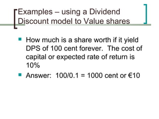 Examples – using a Dividend
Discount model to Value shares

   How much is a share worth if it yield
    DPS of 100 cent forever. The cost of
    capital or expected rate of return is
    10%
   Answer: 100/0.1 = 1000 cent or €10
 
