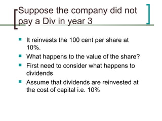 Suppose the company did not
pay a Div in year 3
   It reinvests the 100 cent per share at
    10%.
   What happens to the value of the share?
   First need to consider what happens to
    dividends
   Assume that dividends are reinvested at
    the cost of capital i.e. 10%
 