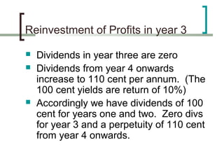 Reinvestment of Profits in year 3

   Dividends in year three are zero
   Dividends from year 4 onwards
    increase to 110 cent per annum. (The
    100 cent yields are return of 10%)
   Accordingly we have dividends of 100
    cent for years one and two. Zero divs
    for year 3 and a perpetuity of 110 cent
    from year 4 onwards.
 