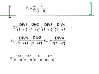 ∞      dt
              P0 = ∑
                   t =1 (1 + R)
                                t




        DIV1 Div2       DIV3 DiV4
  P0 =        +       +       +        + .....
      (1 + r) (1 + r) (1 + r) (1 + r)
            1       2       3        4




      DIV1 Div2               DiV4
P0 =        +       + ... +
    (1 + r) (1 + r)
          1       2
                            r(1 + r)3


      100     100       0       110
P0 =        +       +        +
    (1 + r) (1 + r)2 (1 + r)3 r(1 + r)3
          1
 