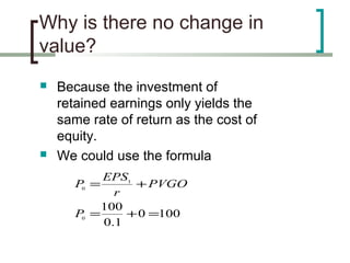 Why is there no change in
value?
   Because the investment of
    retained earnings only yields the
    same rate of return as the cost of
    equity.
   We could use the formula
            EPS1
       P0 =       + PVGO
               r
            100
       P0 =      + 0 =100
            0 .1
 