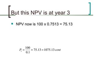 But this NPV is at year 3
   NPV now is 100 x 0.7513 = 75.13




            100
     P0 =       + 75.13 = 1075.13 cent
            0.1
 