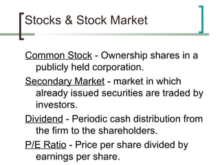 Stocks & Stock Market

Common Stock - Ownership shares in a
  publicly held corporation.
Secondary Market - market in which
  already issued securities are traded by
  investors.
Dividend - Periodic cash distribution from
  the firm to the shareholders.
P/E Ratio - Price per share divided by
  earnings per share.
 